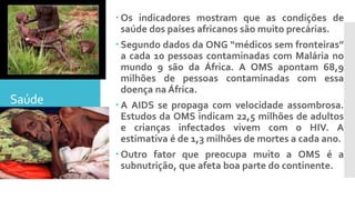 Saúde
 Os indicadores mostram que as condições de
saúde dos países africanos são muito precárias.
 Segundo dados da ONG “médicos sem fronteiras”
a cada 10 pessoas contaminadas com Malária no
mundo 9 são da África. A OMS apontam 68,9
milhões de pessoas contaminadas com essa
doença na África.
 A AIDS se propaga com velocidade assombrosa.
Estudos da OMS indicam 22,5 milhões de adultos
e crianças infectados vivem com o HIV. A
estimativa é de 1,3 milhões de mortes a cada ano.
 Outro fator que preocupa muito a OMS é a
subnutrição, que afeta boa parte do continente.
 