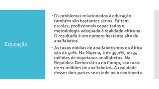 Educação
 Os problemas relacionados à educação
também são bastantes sérios. Faltam
escolas, profissionais capacitados e
metodologia adequada à realidade africana.
O resultado é um número bastante alto de
analfabetos.
 As taxas médias de analfabetismos na África
são de 40%. Na Nigéria, é de 39,2%, ou 34
milhões de nigerianos analfabetos. Na
República Democrática do Congo, são mais
de 11 milhões de analfabetos. A realidade
desses dois países se estede pelo continente.
 