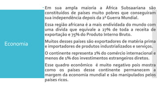Economia
 Em sua ampla maioria a África Subsaariana são
constituídos de países muito pobres que conseguiram
sua independência depois da 2² Guerra Mundial.
 Essa região africana é a mais endividada do mundo com
uma divida que equivale a 27% de toda a receita de
exportação e 75% do Produto Interno Bruto.
 Muitos desses países são exportadores de matéria prima
e importadores de produtos industrializados e serviços.
 O continente representa 2% do comércio internacional e
menos de 1% dos investimentos estrangeiros diretos.
 Esse quadro econômico é muito negativo pois mostra
como os países desse continente permanecem a
margem da economia mundial e são manipulados pelos
países ricos.
 