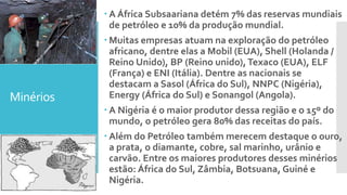 Minérios
 A África Subsaariana detém 7% das reservas mundiais
de petróleo e 10% da produção mundial.
 Muitas empresas atuam na exploração do petróleo
africano, dentre elas a Mobil (EUA), Shell (Holanda /
Reino Unido), BP (Reino unido),Texaco (EUA), ELF
(França) e ENI (Itália). Dentre as nacionais se
destacam a Sasol (África do Sul), NNPC (Nigéria),
Energy (África do Sul) e Sonangol (Angola).
 A Nigéria é o maior produtor dessa região e o 15º do
mundo, o petróleo gera 80% das receitas do país.
 Além do Petróleo também merecem destaque o ouro,
a prata, o diamante, cobre, sal marinho, urânio e
carvão. Entre os maiores produtores desses minérios
estão: África do Sul, Zâmbia, Botsuana, Guiné e
Nigéria.
 