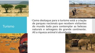 Turismo
 Como destaque para o turismo está a criação
de parques nacionais que recebem visitantes
do mundo todo para contemplar as belezas
naturais e selvagens do grande continente.
Ali a riqueza animal é abundante.
 