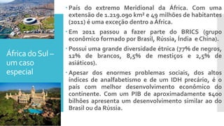 África doSul –
um caso
especial
 País do extremo Meridional da África. Com uma
extensão de 1.219.090 km² e 49 milhões de habitantes
(2011) é uma exceção dentro a África.
 Em 2011 passou a fazer parte do BRICS (grupo
econômico formado por Brasil, Rússia, Índia e China).
 Possui uma grande diversidade étnica (77% de negros,
12% de brancos, 8,5% de mestiços e 2,5% de
asiáticos).
 Apesar dos enormes problemas sociais, dos altos
índices de analfabetismo e de um IDH precário, é o
país com melhor desenvolvimento econômico do
continente. Com um PIB de aproximadamente $400
bilhões apresenta um desenvolvimento similar ao do
Brasil ou da Rússia.
 