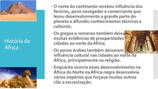 História da
África
 O norte do continente recebeu influência dos
fenícios, povo navegador e comerciante que
levou desenvolvimento a grande parte do
planeta e difundiu conhecimentos técnicos e
culturais.
 Os gregos e romanos também deixaram
muitas evidências de prosperidades nas
cidades ao norte da África.
 Os povos árabes também deixaram sua
influência cultural nas cidades ao norte da
África, principalmente na religião.
 Enquanto ocorria esses desenvolvimento na
África do Norte na África negra desenvolvia
vários impérios que forçava muitos outros
clãs a escravização.
 