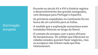 Dominação
europeia
 Durante os século XV e XVI a história registra
o desenvolvimento das grande navegações,
com destaque para Portugal e Espanha.
 As primeiras expedições no continente foi em
busca de um caminho para as Índias.
 A medida que a exploração aumentava eram
instaladas feitorias ao longo do litoral.
 O contato do europeu com o povo africano
foi tempestuoso. Os sultões que lideravam as
cidades estados queriam fazer negócios, mas
os europeus não tinham nada que lhes
interessavam.
 