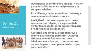 Dominação
europeia
 Outro ponto de conflito foi a religião. A maior
parte dos africanos eram mulçumanos e os
europeus cristãos.
 Essa diferença levou ao confronto bélico que
culminou com o domínio europeu.
 A religião do branco europeu, seus usos e
costumes, sua religião, e a superioridade
militar foram usados como argumentos para
a “nobre missão civilizadora”.
 A ideologia do europeu desconsiderava a
cultura e as religiões existentes. Os povos
africanos sempre foram vistos como
inferiores. Além do mais, o que importava
realmente para os europeus era o lucro que
poderiam obter.
 