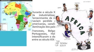 A
Neocolonização
 Durante o século XIX a Europa vivia a febre
da industrialização e dependia do
fornecimento de matérias primas. Como já
haviam perdido a maioria das colônias
americanas, canalizaram a exploração e a
dominação dos países africanos.
 Franceses, Belgas, Alemães, Ingleses,
Portugueses, Holandeses e Espanhóis,
intensificaram o domínio sobre o continente
entre os século XIX e XX.
 