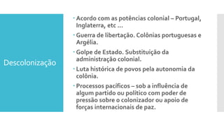 Descolonização
 Acordo com as potências colonial – Portugal,
Inglaterra, etc ...
 Guerra de libertação. Colônias portuguesas e
Argélia.
 Golpe de Estado. Substituição da
administração colonial.
 Luta histórica de povos pela autonomia da
colônia.
 Processos pacíficos – sob a influência de
algum partido ou político com poder de
pressão sobre o colonizador ou apoio de
forças internacionais de paz.
 