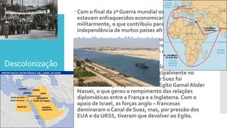Descolonização
 Com o final da 2ª Guerra mundial os países europeus
estavam enfraquecidos economicamente e
militarmente, o que contribuiu para a luta pela
independência de muitos países africanos.
 A Argélia (norte da África) exigia sua independência
da França. O conflito foi extremamente violento e
durou de 1954 a 1962, culminando na independência
da Argélia.
 Até 1952 o Egito foi colônia da Inglaterra que tinha
grandes interesses na região, principalmente no
Canal de Suez. Em 1956 o Canal de Suez foi
nacionalizado pelo presidente do Egito Gamal Abder
Nasser, o que gerou o rompimento das relações
diplomáticas entre a França e a Inglaterra. Com o
apoio de Israel, as forças anglo – francesas
dominaram o Canal de Suez, mas, por pressão dos
EUA e da URSS, tiveram que devolver ao Egito.
 