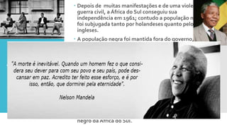 Apartheid
 Depois de muitas manifestações e de uma violenta
guerra civil, a África do Sul conseguiu sua
independência em 1961; contudo a população negra
foi subjugada tanto por holandeses quanto pelos
ingleses.
 A população negra foi mantida fora do governo, que
passou a ser administrado por uma minoria branca.
 Foi Instaurado o regime do Apartheid, um regime de
segregação racial, entre a população.
 Nelson Mandela, ativista político, se destacou na
luta contra o racismo, contra o preconceito e pela
igualdade de direitos entre brancos e negros. Por sua
atuação junto ao congresso nacional foi preso em
1964 e libertado apenas em 1991.
 As leis do Apartheid foram revogadas em 1992.
Nelson Mandela ganhou o prêmio Nobel da paz
nesse ano. Em 1994 foi eleito o primeiro presidente
negro da África do Sul.
 