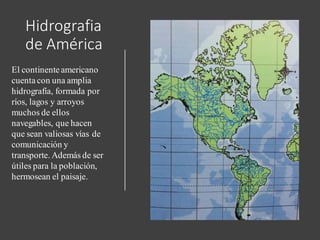 Hidrografia
de América
El continente americano
cuenta con una amplia
hidrografía, formada por
ríos, lagos y arroyos
muchos de ellos
navegables, que hacen
que sean valiosas vías de
comunicación y
transporte. Además de ser
útiles para la población,
hermosean el paisaje.
 