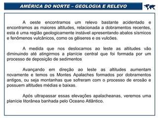 AMÉRICA DO NORTE – GEOLOGIA E RELEVO



A oeste encontramos um relevo bastante acidentado e
encontramos as maiores altitudes, relacionada a dobramentos recentes,
esta é uma região geologicamente instável apresentando abalos sísmicos
e fenômenos vulcânicos, como os gêiseres e os vulcões.
A medida que nos deslocamos ao leste as altitudes vão
diminuindo até atingirmos a planície central que foi formada por um
processo de deposição de sedimentos
Avançando em direção ao leste as altitudes aumentam
novamente e temos os Montes Apalaches formados por dobramentos
antigos, ou seja montanhas que sofreram com o processo de erosão e
possuem altitudes médias e baixas.
Após ultrapassar essas elevações apalacheanas, veremos uma
planície litorânea banhada pelo Oceano Atlântico.

 