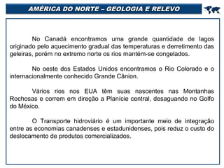 AMÉRICA DO NORTE – GEOLOGIA E RELEVO



No Canadá encontramos uma grande quantidade de lagos
originado pelo aquecimento gradual das temperaturas e derretimento das
geleiras, porém no extremo norte os rios mantém-se congelados.
No oeste dos Estados Unidos encontramos o Rio Colorado e o
internacionalmente conhecido Grande Cânion.
Vários rios nos EUA têm suas nascentes nas Montanhas
Rochosas e correm em direção a Planície central, desaguando no Golfo
do México.
O Transporte hidroviário é um importante meio de integração
entre as economias canadenses e estadunidenses, pois reduz o custo do
deslocamento de produtos comercializados.

 