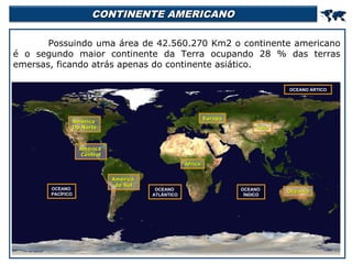 CONTINENTE AMERICANO



Possuindo uma área de 42.560.270 Km2 o continente americano
é o segundo maior continente da Terra ocupando 28 % das terras
emersas, ficando atrás apenas do continente asiático.
OCEANO ÁRTICO

Europa

América
Do Norte

Ásia

América
Central
África

OCEANO
PACÍFICO

América
do Sul

OCEANO
ATLÂNTICO

OCEANO
ÍNDICO

Oceania

 