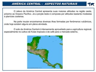AMÉRICA CENTRAL – ASPECTOS NATURAIS



O relevo da América Central apresenta suas maiores altitudes na região oeste,
próximo ao Oceano Pacífico. Já a porção leste é composta por altitudes bastante modestas
e planícies costeiras.
Na parte insular encontramos diversas ilhas formadas por fenômenos vulcânicos,
onde hoje existem alguns em plena atividade.
O solo da América Central é intensamente aproveitado para a agricultura regional,
especialmente no cultivo de frutas tropicais e de café para o mercado externo.

 