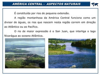 AMÉRICA CENTRAL – ASPECTOS NATURAIS



É constituída por rios de pequena extensão.
A região montanhosa da América Central funciona como um
divisor de águas, os rios que nascem nesta região correm em direção
ao Atlântico ou ao Pacífico.
O rio de maior expressão é o San Juan, que interliga o lago
Nicarágua ao oceano Atlântico.

 