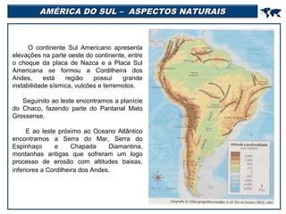 AMÉRICA DO SUL – ASPECTOS NATURAIS

O continente Sul Americano apresenta
elevações na parte oeste do continente, entre
o choque da placa de Nazca e a Placa Sul
Americana se formou a Cordilheira dos
Andes,
está
região
possuí
grande
instabilidade sísmica, vulcões e terremotos.
Seguindo ao leste encontramos a planície
do Chaco, fazendo parte do Pantanal Mato
Grossense.
E ao leste próximo ao Oceano Atlântico
encontramos a Serra do Mar, Serra do
Espinhaço
e
Chapada
Diamantina,
montanhas antigas que sofreram um logo
processo de erosão com altitudes baixas,
inferiores a Cordilheira dos Andes.



 