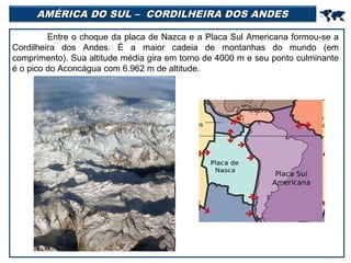 AMÉRICA DO SUL – CORDILHEIRA DOS ANDES



Entre o choque da placa de Nazca e a Placa Sul Americana formou-se a
Cordilheira dos Andes. É a maior cadeia de montanhas do mundo (em
comprimento). Sua altitude média gira em torno de 4000 m e seu ponto culminante
é o pico do Aconcágua com 6.962 m de altitude.

 