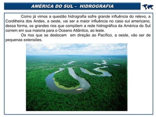 AMÉRICA DO SUL – HIDROGRAFIA



Como já vimos a questão hidrografia sofre grande influência do relevo, a
Cordilheira dos Andes, a oeste, vai ser a maior influência no caso sul americano,
dessa forma, os grandes rios que compõem a rede hidrográfica da América do Sul
correm em sua maioria para o Oceano Atlântico, ao leste.
Os rios que se deslocam em direção ao Pacífico, a oeste, vão ser de
pequenas extensões.

 