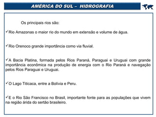 AMÉRICA DO SUL – HIDROGRAFIA



Os principais rios são:
Rio Amazonas o maior rio do mundo em extensão e volume de água.
Rio Orenoco grande importância como via fluvial.
A Bacia Platina, formada pelos Rios Paraná, Paraguai e Uruguai com grande
importância econômica na produção de energia com o Rio Paraná e navegação
pelos Rios Paraguai e Uruguai.
O Lago Titicaca, entre a Bolívia e Peru.
E o Rio São Francisco no Brasil, importante fonte para as populações que vivem
na região árida do sertão brasileiro.

 