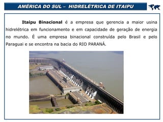AMÉRICA DO SUL – HIDRELÉTRICA DE ITAIPU



Itaipu Binacional é a empresa que gerencia a maior usina
hidrelétrica em funcionamento e em capacidade de geração de energia
no mundo. É uma empresa binacional construída pelo Brasil e pelo
Paraguai e se encontra na bacia do RIO PARANÁ.

 