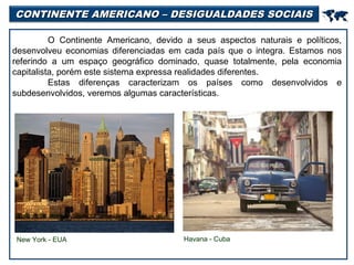 CONTINENTE AMERICANO – DESIGUALDADES SOCIAIS



O Continente Americano, devido a seus aspectos naturais e políticos,
desenvolveu economias diferenciadas em cada país que o integra. Estamos nos
referindo a um espaço geográfico dominado, quase totalmente, pela economia
capitalista, porém este sistema expressa realidades diferentes.
Estas diferenças caracterizam os países como desenvolvidos e
subdesenvolvidos, veremos algumas características.

New York - EUA

Havana - Cuba

 