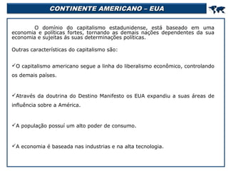 CONTINENTE AMERICANO – EUA



O domínio do capitalismo estadunidense, está baseado em uma
economia e políticas fortes, tornando as demais nações dependentes da sua
economia e sujeitas ás suas determinações políticas.
Outras características do capitalismo são:
O capitalismo americano segue a linha do liberalismo econômico, controlando
os demais países.

Através da doutrina do Destino Manifesto os EUA expandiu a suas áreas de
influência sobre a América.

A população possuí um alto poder de consumo.

A economia é baseada nas industrias e na alta tecnologia.

 