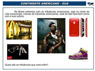 CONTINENTE AMERICANO – EUA



No Brasil sofremos com as influências americanas, seja no modo de
vida consumista, marcas de industrias americanas, rede de fast food bem como
com a sua cultura.

Quais são as influências que você sofre?

 