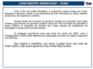 CONTINENTE AMERICANO – CUBA



Com o fim da União Soviética, a economia cubana entra em crise,
forçando o governo a abrir a sua economia ao livre mercado em vários setores
produtivos, em especial o turismo.
Outras fontes de recursos do governo cubano é a parceria com Hugo
Chávez que fornece ao governo cubano cerca de 100 mil barris de petróleo a
preço inferior. A remessa de divisas que Cuba recebe de programas de
educação e saúde entre os dois países.
O embargo econômico teve seu final em junho de 2009, mas a
reintegração à OEA ainda depende da adequação do país em alguns aspectos
econômicos.

Seu regime é totalitário, por anos o poder ficou nas mão de
Fidel Castro, hoje quem governa é seu irmão Rául Castro.

 