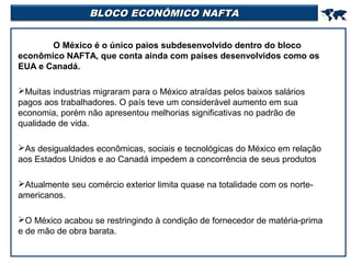 BLOCO ECONÔMICO NAFTA



O México é o único paios subdesenvolvido dentro do bloco
econômico NAFTA, que conta ainda com países desenvolvidos como os
EUA e Canadá.
Muitas industrias migraram para o México atraídas pelos baixos salários
pagos aos trabalhadores. O país teve um considerável aumento em sua
economia, porém não apresentou melhorias significativas no padrão de
qualidade de vida.
As desigualdades econômicas, sociais e tecnológicas do México em relação
aos Estados Unidos e ao Canadá impedem a concorrência de seus produtos
Atualmente seu comércio exterior limita quase na totalidade com os norteamericanos.
O México acabou se restringindo à condição de fornecedor de matéria-prima
e de mão de obra barata.

 