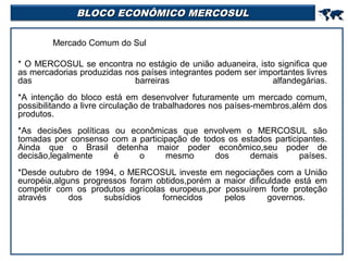 BLOCO ECONÔMICO MERCOSUL



Mercado Comum do Sul
* O MERCOSUL se encontra no estágio de união aduaneira, isto significa que
as mercadorias produzidas nos países integrantes podem ser importantes livres
das
barreiras
alfandegárias.
*A intenção do bloco está em desenvolver futuramente um mercado comum,
possibilitando a livre circulação de trabalhadores nos países-membros,além dos
produtos.
*As decisões políticas ou econômicas que envolvem o MERCOSUL são
tomadas por consenso com a participação de todos os estados participantes.
Ainda que o Brasil detenha maior poder econômico,seu poder de
decisão,legalmente
é
o
mesmo
dos
demais
países.
*Desde outubro de 1994, o MERCOSUL investe em negociações com a União
européia,alguns progressos foram obtidos,porém a maior dificuldade está em
competir com os produtos agrícolas europeus,por possuírem forte proteção
através
dos
subsídios
fornecidos
pelos
governos.

 