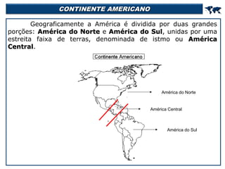 CONTINENTE AMERICANO



Geograficamente a América é dividida por duas grandes
porções: América do Norte e América do Sul, unidas por uma
Sul
estreita faixa de terras, denominada de istmo ou América
Central.
Central

América do Norte

América Central

América do Sul

 