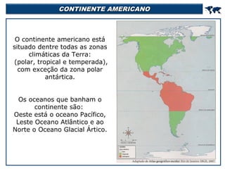 CONTINENTE AMERICANO

O continente americano está
situado dentre todas as zonas
climáticas da Terra:
(polar, tropical e temperada),
com exceção da zona polar
antártica.
Os oceanos que banham o
continente são:
Oeste está o oceano Pacífico,
Leste Oceano Atlântico e ao
Norte o Oceano Glacial Ártico.



 