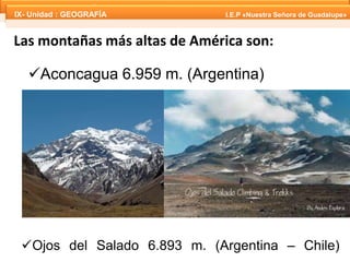 IX- Unidad : GEOGRAFÍA I.E.P «Nuestra Señora de Guadalupe» 
IX- Unidad : GEOGRAFÍA I.E.P «Nuestra Señora de Guadalupe» 
Las montañas más altas de América son: 
Aconcagua 6.959 m. (Argentina) 
Ojos del Salado 6.893 m. (Argentina – Chile) 
 