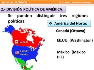 IX- Unidad : GEOGRAFÍA I.E.P «Nuestra Señora de Guadalupe» 
2.- DIVISIÓN POLÍTICA DE AMÉRICA: 
Se pueden distinguir tres regiones 
políticas:  América del Norte: 
Canadá (Ottawa) 
EE.UU. (Washington) 
México. (México 
D.F) 
 
