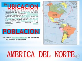 *UBICACION• América del Norte, Norteamérica o América
Septentrional es un subcontinente que forma
parte de América, situado en e lhemisferio norte,
y casi por completo en el hemisferio occidental.
Limita al norte con el océano Ártico, al este con
el océano Atlántico, al sureste con el mar
Caribe y al sur y al oeste con el océano Pacífico.
Está conectado con América del Sur por el
estrecho puente territorial que
representa América
Central.
.
POBLACION
En 2013 su población estimada fue de más de
565 millones de habitantes.
AMERICA DEL NORTE
 