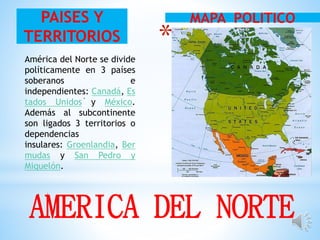 *
.
MAPA POLITICOPAISES Y
TERRITORIOS
América del Norte se divide
políticamente en 3 países
soberanos e
independientes: Canadá, Es
tados Unidos y México.
Además al subcontinente
son ligados 3 territorios o
dependencias
insulares: Groenlandia, Ber
mudas y San Pedro y
Miquelón.
AMERICA DEL NORTE
 