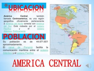 *UBICACION
POBLACION
AMERICA CENTRAL
América Central, también
llamada Centroamérica, es una región
geográfica oficialmente perteneciente
a América del Norte conecta con América
del Sur. Está rodeada por el océano
Pacífico y el océano
Atlántico. Políticamente
Su población es de 44.671.601
aproximadamente.
El canal de Panamá facilita la
comunicación marítima entre el océano
Atlántico y el océano Pacífico
 