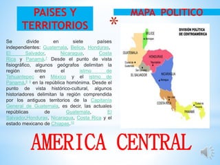 *
.
MAPA POLITICOPAISES Y
TERRITORIOS
AMERICA CENTRAL
Se divide en siete países
independientes: Guatemala, Belice, Honduras,
El Salvador, Nicaragua, Costa
Rica y Panamá.7 Desde el punto de vista
fisiográfico, algunos geógrafos delimitan la
región entre el istmo de
Tehuantepec en México y el istmo de
Panamá,8 9 en la república homónima. Desde el
punto de vista histórico-cultural, algunos
historiadores delimitan la región comprendida
por los antiguos territorios de la Capitanía
General de Guatemala, es decir, las actuales
repúblicas de Guatemala, El
Salvador,Honduras, Nicaragua, Costa Rica y el
estado mexicano de Chiapas.10
 