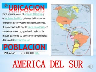 *UBICACION
POBLACION
AMERICA DEL SUR
Está situada entre el océano Atlántico y
el océano Pacífico quienes delimitan los
extremos Este y Oeste respectivamente,
Está atravesada por la línea ecuatorial en
su extremo norte, quedando así con la
mayor parte de su territorio comprendida
dentro del hemisferio sur.
Población 416 000 000 hab.
 