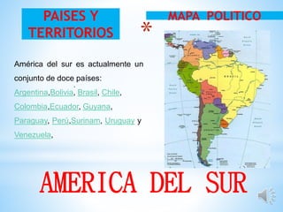 *
.
MAPA POLITICOPAISES Y
TERRITORIOS
AMERICA DEL SUR
América del sur es actualmente un
conjunto de doce países:
Argentina,Bolivia, Brasil, Chile,
Colombia,Ecuador, Guyana,
Paraguay, Perú,Surinam, Uruguay y
Venezuela,
 