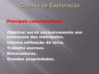  Principais características:
 Objetivo: servir exclusivamente aos
interesses das metrópoles.
 Intensa utilização da terra.
 Trabalho escravo.
 Monoculturas.
 Grandes propriedades.
 