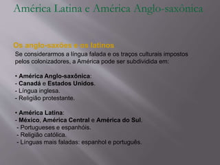 América Latina e América Anglo-saxônica
Os anglo-saxões e os latinos
Se considerarmos a língua falada e os traços culturais impostos
pelos colonizadores, a América pode ser subdividida em:
• América Anglo-saxônica:
- Canadá e Estados Unidos.
- Língua inglesa.
- Religião protestante.
• América Latina:
- México, América Central e América do Sul.
- Portugueses e espanhóis.
- Religião católica.
- Línguas mais faladas: espanhol e português.
 