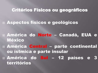Critérios Físicos ou geográficos
 Aspectos físicos e geológicos
 América do Norte – Canadá, EUA e
México
 América Central – parte continental
ou ístmica e parte insular
 América do Sul – 12 países e 3
territórios
 