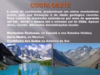 A oeste do continente, predominam um relevo montanhoso
jovem, pois sua formação é de idade geológica recente.
Essa cadeia de montanha estende-se por mais de quarenta
mil km , desde o Alasca até o extremo sul do Chile. Apesar
disso, recebe diferentes denominações locais:
Montanhas Rochosas, no Canadá e nos Estados Unidos;
Serra Madre, no México;
Cordilheira dos Andes na América do Sul.
 