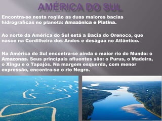 Encontra-se nesta região as duas maiores bacias
hidrográficas no planeta: Amazônica e Platina.
Ao norte da América do Sul está a Bacia do Orenoco, que
nasce na Cordilheira dos Andes e deságua no Atlântico.
Na América do Sul encontra-se ainda o maior rio do Mundo: o
Amazonas. Seus principais afluentes são: o Purus, o Madeira,
o Xingu e o Tapajós. Na margem esquerda, com menor
expressão, encontra-se o rio Negro.
 
