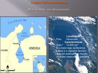Localização
País Venezuela
Características
Área * 13.000 km²
É o maior lago da América
Latina e o vigésimo terceiro
lago em extensão do mundo.
Grandes reservas de petróleo.
 
