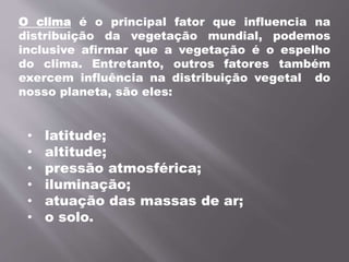 • latitude;
• altitude;
• pressão atmosférica;
• iluminação;
• atuação das massas de ar;
• o solo.
O clima é o principal fator que influencia na
distribuição da vegetação mundial, podemos
inclusive afirmar que a vegetação é o espelho
do clima. Entretanto, outros fatores também
exercem influência na distribuição vegetal do
nosso planeta, são eles:
 