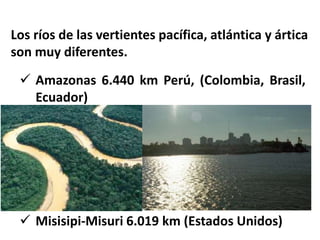 Los ríos de las vertientes pacífica, atlántica y ártica 
son muy diferentes. 
 Amazonas 6.440 km Perú, (Colombia, Brasil, 
Ecuador) 
 Misisipi-Misuri 6.019 km (Estados Unidos) 
 