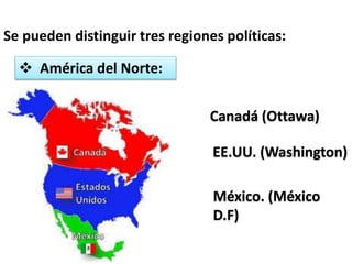 Se pueden distinguir tres regiones políticas: 
 América del Norte: 
Canadá (Ottawa) 
EE.UU. (Washington) 
México. (México 
D.F) 
 