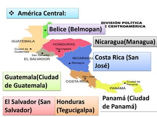  América Central: 
Belice (Belmopan) 
Guatemala(Ciudad 
de Guatemala) 
El Salvador (San 
Salvador) 
Honduras 
(Tegucigalpa) 
Nicaragua(Managua) 
Costa Rica (San 
José) 
Panamá (Ciudad 
de Panamá) 
 
